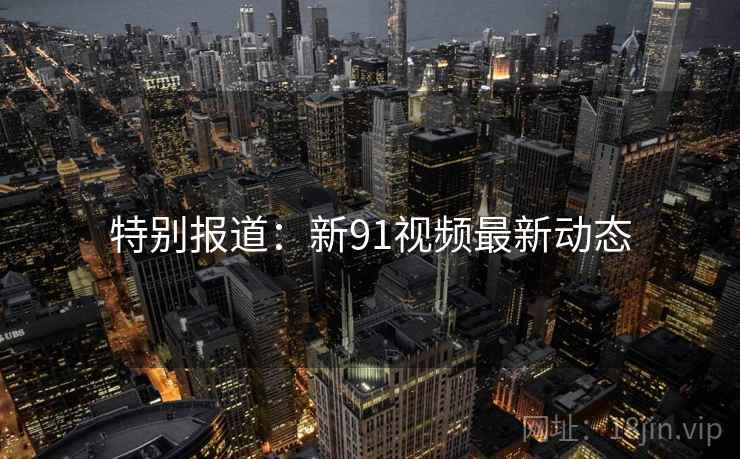 特别报道：新91视频最新动态
