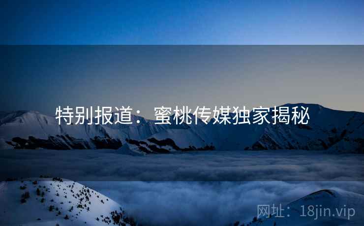 特别报道：蜜桃传媒独家揭秘