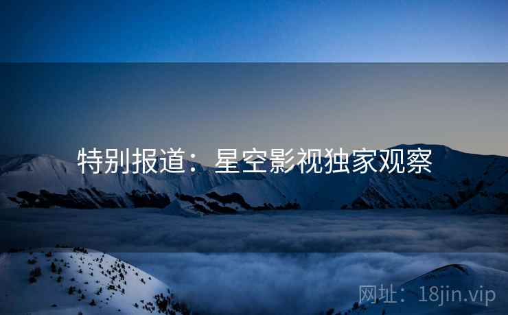 特别报道：星空影视独家观察
